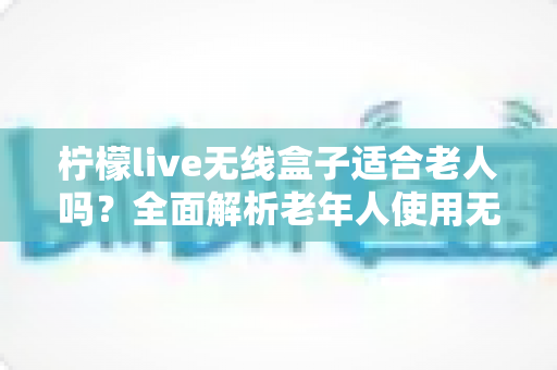 柠檬live无线盒子适合老人吗？全面解析老年人使用无线电视盒子的真实体验与选购建议