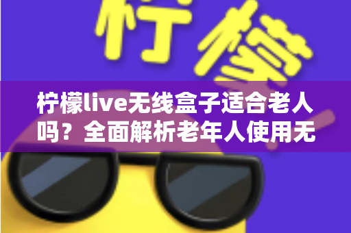 柠檬live无线盒子适合老人吗？全面解析老年人使用无线电视盒子的真实体验与选购建议