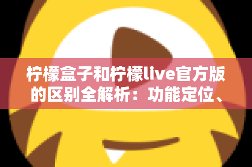 柠檬盒子和柠檬live官方版的区别全解析：功能定位、使用体验与选择建议一文读懂