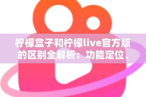 柠檬盒子和柠檬live官方版的区别全解析：功能定位、使用体验与选择建议一文读懂