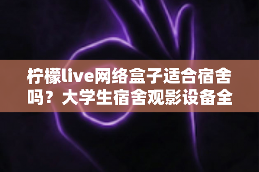 柠檬live网络盒子适合宿舍吗?大学生宿舍观影设备全面评测与实用选购指南 柠檬live网络盒子适合宿舍吗?大学生宿舍观影设备全面评测与实用选购指南