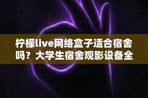 柠檬live网络盒子适合宿舍吗?大学生宿舍观影设备全面评测与实用选购指南 柠檬live网络盒子适合宿舍吗?大学生宿舍观影设备全面评测与实用选购指南