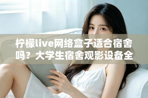 柠檬live网络盒子适合宿舍吗？大学生宿舍观影设备全面评测与实用选购指南