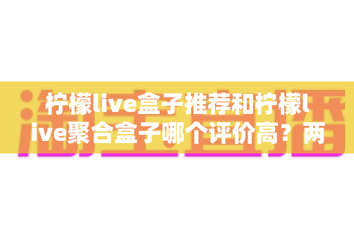 柠檬live盒子推荐和柠檬live聚合盒子哪个评价高?两款盒子真实口碑对比与选购全攻略 柠檬live盒子推荐和柠檬live聚合盒子哪个评价高?两款盒子真实口碑对比与选购全攻略