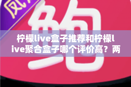 柠檬live盒子推荐和柠檬live聚合盒子哪个评价高？两款盒子真实口碑对比与选购全攻略