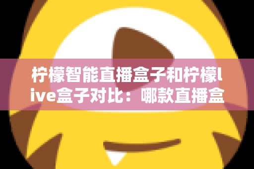 柠檬智能直播盒子和柠檬live盒子对比：哪款直播盒子更值得入手？全面评测与选购指南