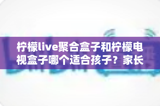 柠檬live聚合盒子和柠檬电视盒子哪个适合孩子?家长必读的深度选购指南 柠檬live聚合盒子和柠檬电视盒子哪个适合孩子?家长必读的深度选购指南