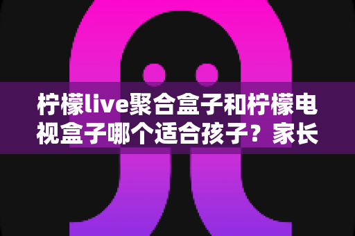柠檬live聚合盒子和柠檬电视盒子哪个适合孩子？家长必读的深度选购指南