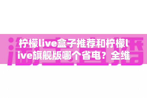柠檬live盒子推荐和柠檬live旗舰版哪个省电？全维度省电对比与实用选购指南