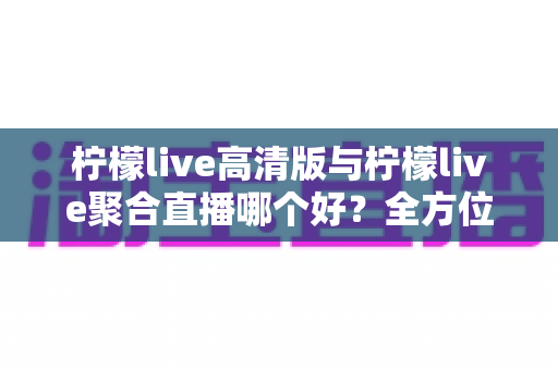 柠檬live高清版与柠檬live聚合直播哪个好？全方位对比评测帮你选出更适合的版本