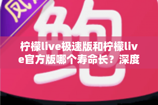 柠檬live极速版和柠檬live官方版哪个寿命长？深度对比解析与实用选择指南