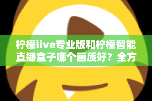 柠檬live专业版和柠檬智能直播盒子哪个画质好?全方位对比解析助你打造高清直播间 柠檬live专业版和柠檬智能直播盒子哪个画质好?全方位对比解析助你打造高清直播间