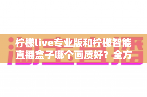柠檬live专业版和柠檬智能直播盒子哪个画质好？全方位对比解析助你打造高清直播间