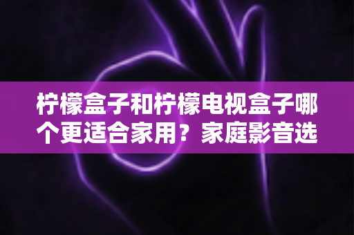 柠檬盒子和柠檬电视盒子哪个更适合家用？家庭影音选购深度对比与避坑指南
