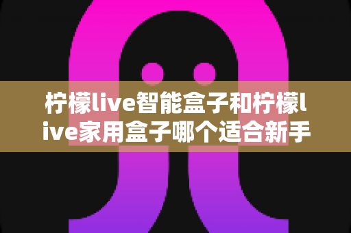 柠檬live智能盒子和柠檬live家用盒子哪个适合新手?新手必看的选购对比与上手全攻略 柠檬live智能盒子和柠檬live家用盒子哪个适合新手?新手必看的选购对比与上手全攻略