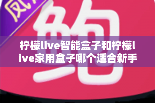 柠檬live智能盒子和柠檬live家用盒子哪个适合新手？新手必看的选购对比与上手全攻略