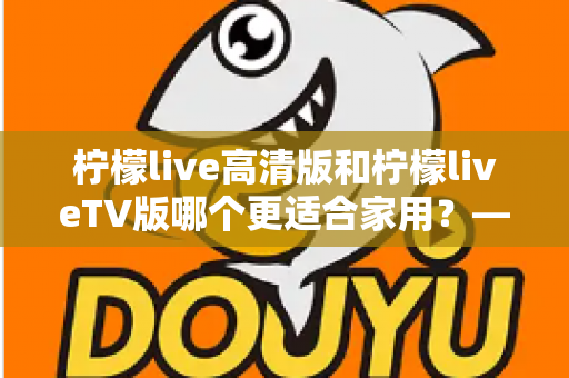 柠檬live高清版和柠檬liveTV版哪个更适合家用?——家庭用户必看的全维度对比评测与选购指南 柠檬live高清版和柠檬liveTV版哪个更适合家用?——家庭用户必看的全维度对比评测与选购指南