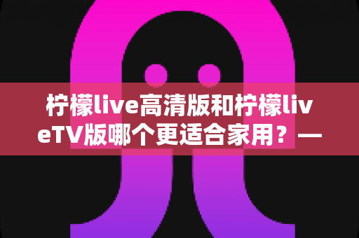 柠檬live高清版和柠檬liveTV版哪个更适合家用?——家庭用户必看的全维度对比评测与选购指南 柠檬live高清版和柠檬liveTV版哪个更适合家用?——家庭用户必看的全维度对比评测与选购指南