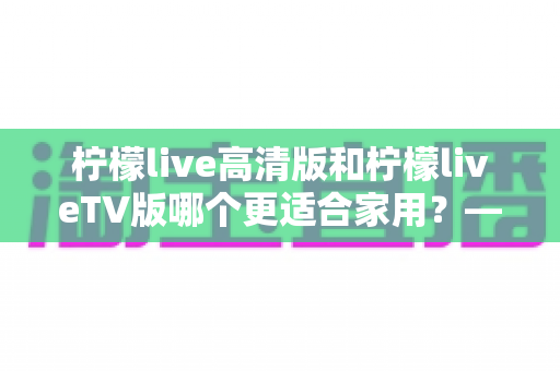 柠檬live高清版和柠檬liveTV版哪个更适合家用？——家庭用户必看的全维度对比评测与选购指南