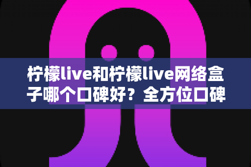 柠檬live和柠檬live网络盒子哪个口碑好？全方位口碑对比与家庭观影选购指南