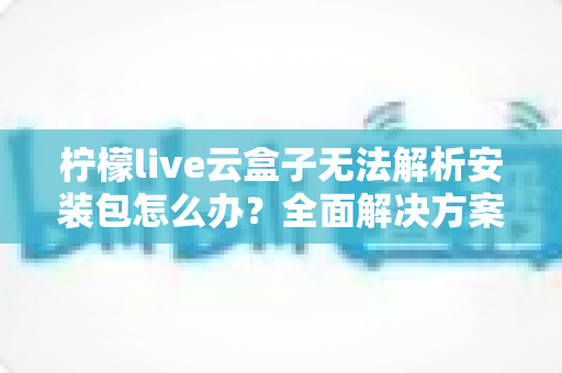 柠檬live云盒子无法解析安装包怎么办？全面解决方案与实用技巧指南