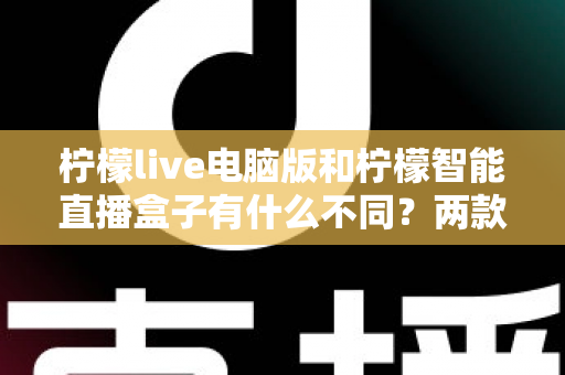 柠檬live电脑版和柠檬智能直播盒子有什么不同？两款热门直播工具核心差异全面解析与选购指南