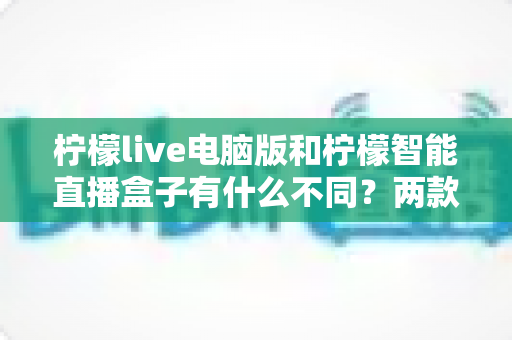 柠檬live电脑版和柠檬智能直播盒子有什么不同？两款热门直播工具核心差异全面解析与选购指南