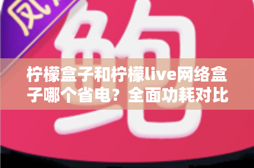 柠檬盒子和柠檬live网络盒子哪个省电？全面功耗对比与选购省电指南