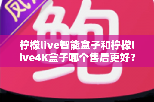 柠檬live智能盒子和柠檬live4K盒子哪个售后更好？2025年最全售后服务对比评测指南