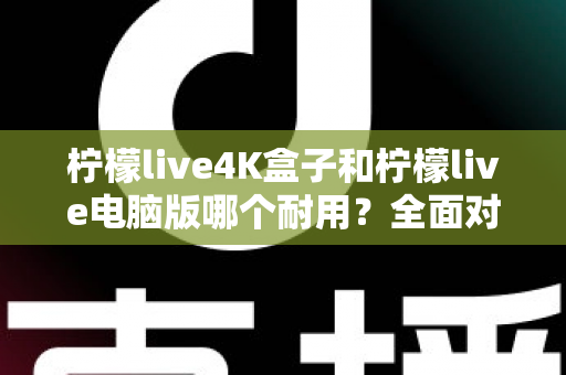 柠檬live4K盒子和柠檬live电脑版哪个耐用？全面对比寿命、性能与选购指南