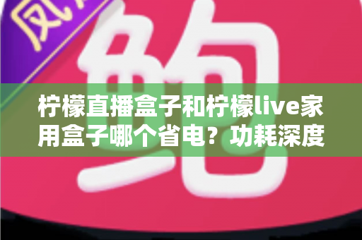 柠檬直播盒子和柠檬live家用盒子哪个省电？功耗深度对比与省电选购全指南