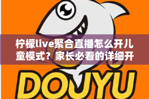 柠檬live聚合直播怎么开儿童模式？家长必看的详细开启教程与防沉迷实用指南