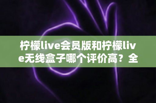 柠檬live会员版和柠檬live无线盒子哪个评价高？全方位对比评测与选购指南