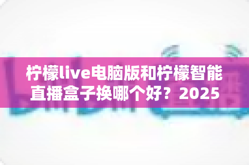 柠檬live电脑版和柠檬智能直播盒子换哪个好？2025年主播直播设备选购与切换全攻略