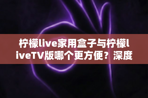 柠檬live家用盒子与柠檬liveTV版哪个更方便？深度对比解析帮你选出最适合的观看方案