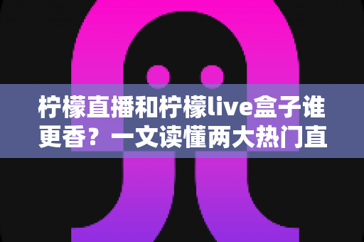 柠檬直播和柠檬live盒子谁更香？一文读懂两大热门直播工具的深度横评与选购指南