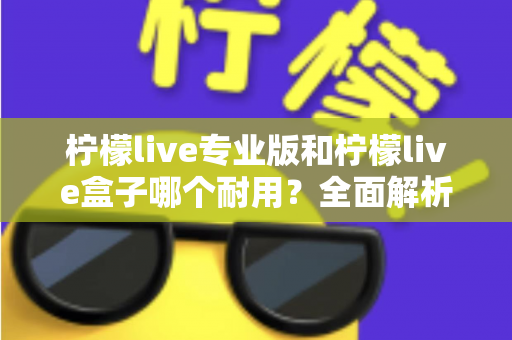 柠檬live专业版和柠檬live盒子哪个耐用?全面解析两大设备的耐用性差异与选购建议 柠檬live专业版和柠檬live盒子哪个耐用?全面解析两大设备的耐用性差异与选购建议