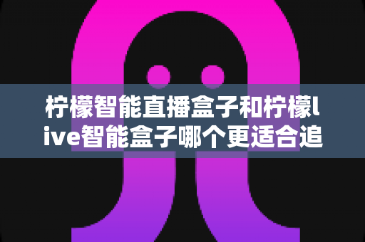 柠檬智能直播盒子和柠檬live智能盒子哪个更适合追剧?追剧党必备选购指南与深度对比解析 柠檬智能直播盒子和柠檬live智能盒子哪个更适合追剧?追剧党必备选购指南与深度对比解析