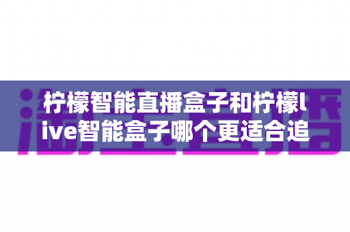 柠檬智能直播盒子和柠檬live智能盒子哪个更适合追剧？追剧党必备选购指南与深度对比解析