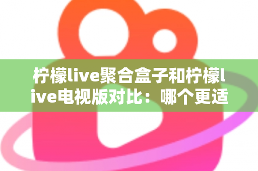 柠檬live聚合盒子和柠檬live电视版对比：哪个更适合你？一文读懂家庭影音方案的选择秘诀