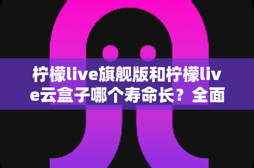 柠檬live旗舰版和柠檬live云盒子哪个寿命长？全面解析使用寿命差异与选购避坑指南