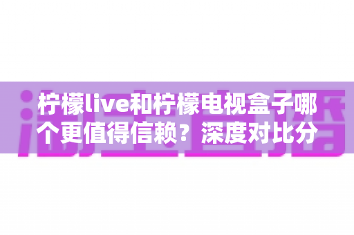 柠檬live和柠檬电视盒子哪个更值得信赖？深度对比分析帮你选对家庭观影方案