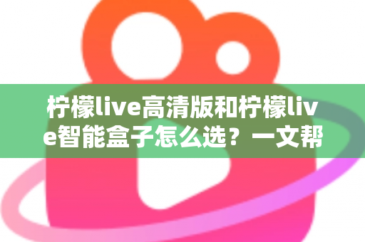柠檬live高清版和柠檬live智能盒子怎么选？一文帮你理清思路的完整选购指南