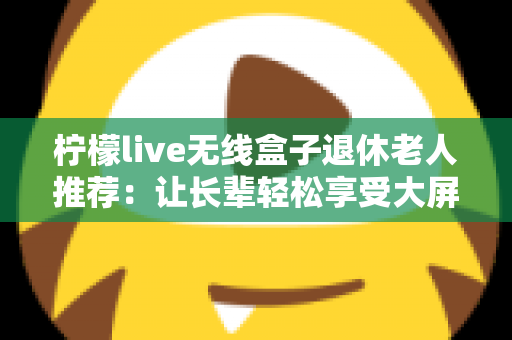 柠檬live无线盒子退休老人推荐:让长辈轻松享受大屏观影乐趣的智能选择 柠檬live无线盒子退休老人推荐:让长辈轻松享受大屏观影乐趣的智能选择