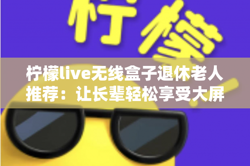 柠檬live无线盒子退休老人推荐：让长辈轻松享受大屏观影乐趣的智能选择