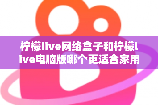 柠檬live网络盒子和柠檬live电脑版哪个更适合家用？家庭观影设备深度对比全解析