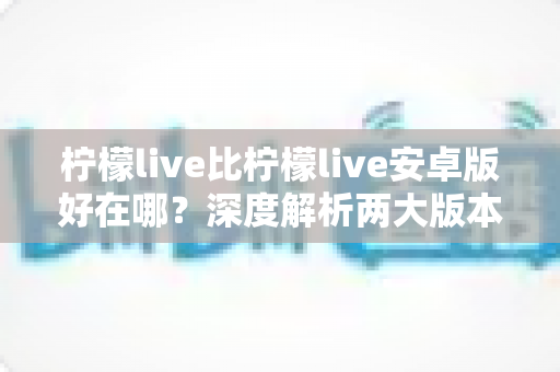 柠檬live比柠檬live安卓版好在哪？深度解析两大版本差异与选择指南