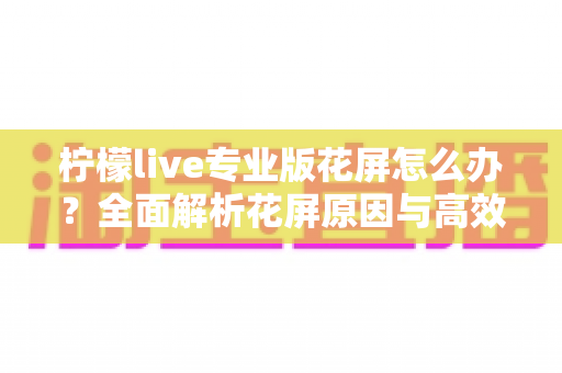柠檬live专业版花屏怎么办？全面解析花屏原因与高效修复方案大全
