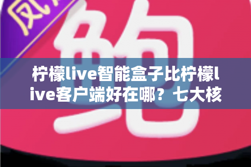 柠檬live智能盒子比柠檬live客户端好在哪？七大核心优势全面解析与实用选购指南