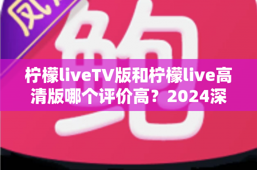 柠檬liveTV版和柠檬live高清版哪个评价高？2024深度对比测评帮你选对版本